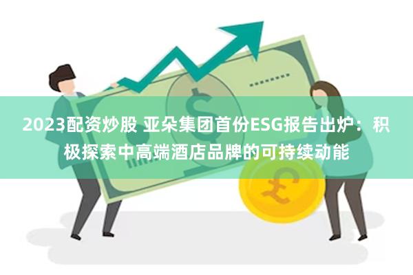 2023配资炒股 亚朵集团首份ESG报告出炉：积极探索中高端酒店品牌的可持续动能