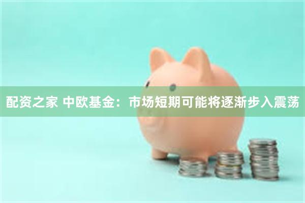 配资之家 中欧基金：市场短期可能将逐渐步入震荡