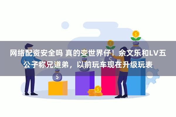 网络配资安全吗 真的变世界仔！余文乐和LV五公子称兄道弟，以前玩车现在升级玩表