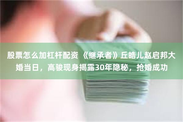 股票怎么加杠杆配资 《继承者》丘皓儿赵启邦大婚当日，高骏现身揭露30年隐秘，抢婚成功