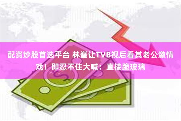 配资炒股首选平台 林峯让TVB视后看其老公激情戏！即忍不住大喊：直接跪玻璃