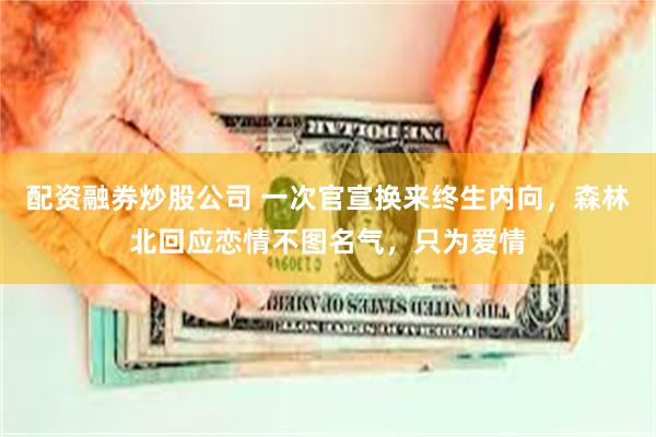 配资融券炒股公司 一次官宣换来终生内向，森林北回应恋情不图名气，只为爱情