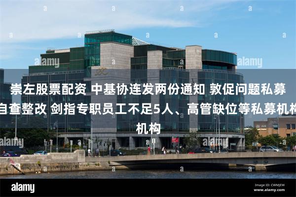 崇左股票配资 中基协连发两份通知 敦促问题私募自查整改 剑指专职员工不足5人、高管缺位等私募机构