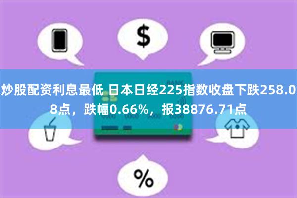 炒股配资利息最低 日本日经225指数收盘下跌258.08点，跌幅0.66%，报38876.71点