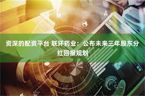 资深的配资平台 联环药业：公布未来三年股东分红回报规划