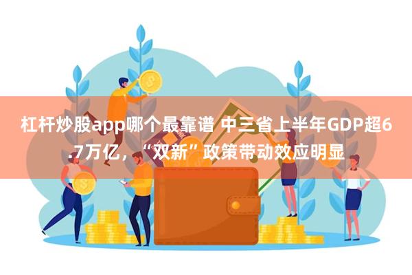 杠杆炒股app哪个最靠谱 中三省上半年GDP超6.7万亿，“双新”政策带动效应明显