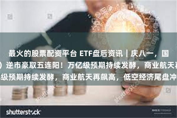 最火的股票配资平台 ETF盘后资讯｜庆八一，国防军工ETF（512810）逆市豪取五连阳！万亿级预期