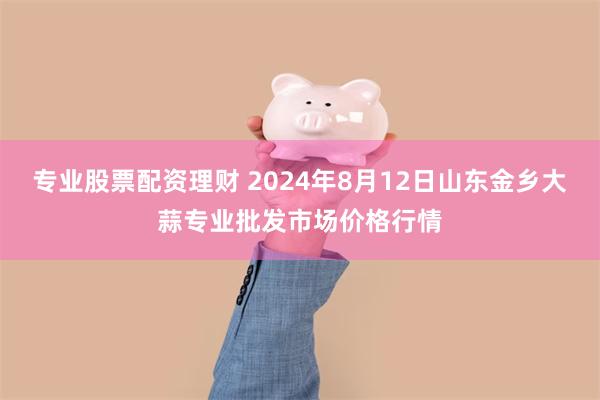 专业股票配资理财 2024年8月12日山东金乡大蒜专业批发市场价格行情