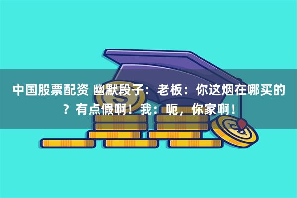 中国股票配资 幽默段子：老板：你这烟在哪买的？有点假啊！我：呃，你家啊！