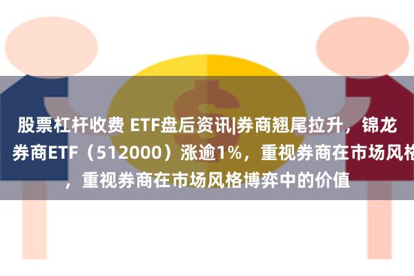 股票杠杆收费 ETF盘后资讯|券商翘尾拉升，锦龙股份冲击涨停，券商ETF（512000）涨逾1%，重视券商在市场风格博弈中的价值