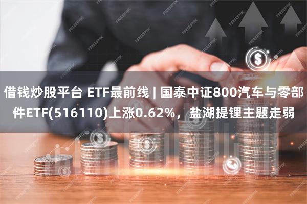 借钱炒股平台 ETF最前线 | 国泰中证800汽车与零部件ETF(516110)上涨0.62%，盐湖