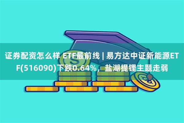 证券配资怎么样 ETF最前线 | 易方达中证新能源ETF(516090)下跌0.64%，盐湖提锂主题