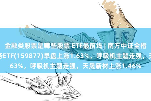 金融类股票是哪些股票 ETF最前线 | 南方中证全指医疗保健设备与服务ETF(159877)早盘上涨1.63%，呼吸机主题走强，天晟新材上涨1.46%