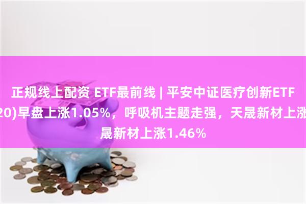 正规线上配资 ETF最前线 | 平安中证医疗创新ETF(516820)早盘上涨1.05%，呼吸机主题走强，天晟新材上涨1.46%