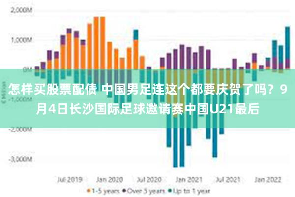 怎样买股票配债 中国男足连这个都要庆贺了吗？9月4日长沙国际足球邀请赛中国U21最后