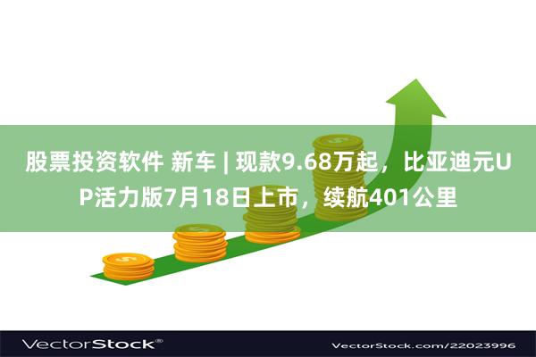 股票投资软件 新车 | 现款9.68万起，比亚迪元UP活力版7月18日上市，续航401公里