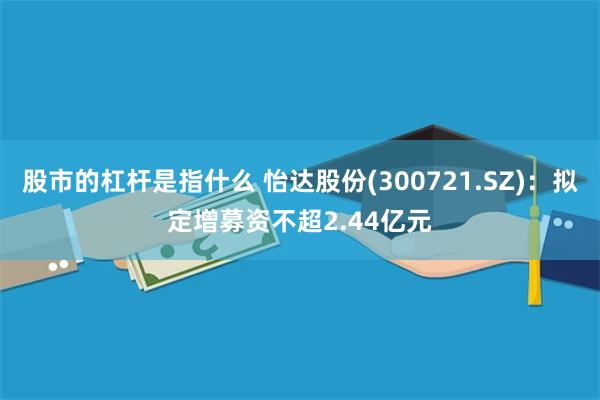 股市的杠杆是指什么 怡达股份(300721.SZ)：拟定增募资不超2.44亿元