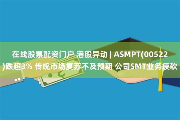 在线股票配资门户 港股异动 | ASMPT(00522)跌超3% 传统市场复苏不及预期 公司SMT业务疲软