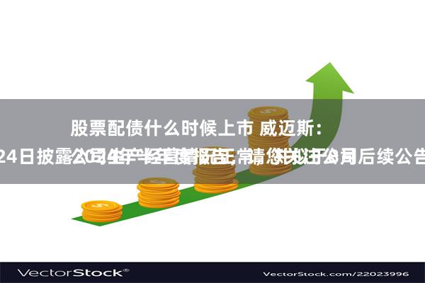 股票配债什么时候上市 威迈斯：
公司生产经营情况正常，并拟于8月24日披露2024年半年度报告，请您关注公司后续公告