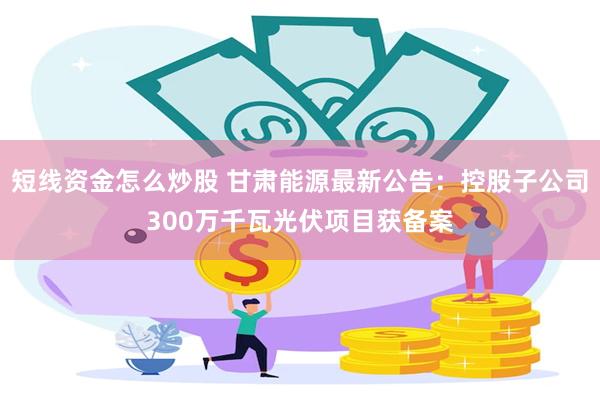 短线资金怎么炒股 甘肃能源最新公告：控股子公司300万千瓦光伏项目获备案