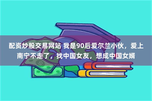 配资炒股交易网站 我是90后爱尔兰小伙，爱上南宁不走了，找中国女友，想成中国女婿