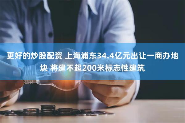 更好的炒股配资 上海浦东34.4亿元出让一商办地块 将建不超200米标志性建筑