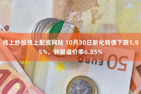 线上炒股线上配资网站 10月30日新化转债下跌1.95%，转股溢价率6.85%