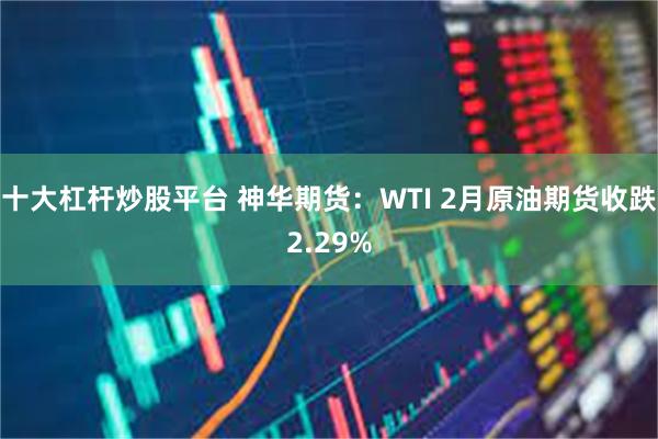 十大杠杆炒股平台 神华期货：WTI 2月原油期货收跌2.29%