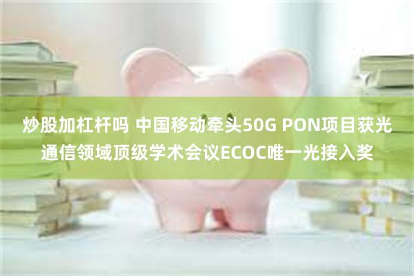 炒股加杠杆吗 中国移动牵头50G PON项目获光通信领域顶级学术会议ECOC唯一光接入奖