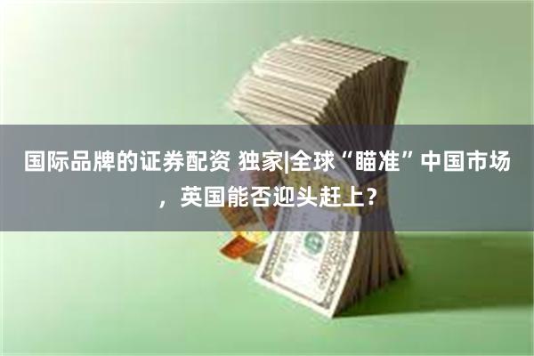 国际品牌的证券配资 独家|全球“瞄准”中国市场，英国能否迎头赶上？