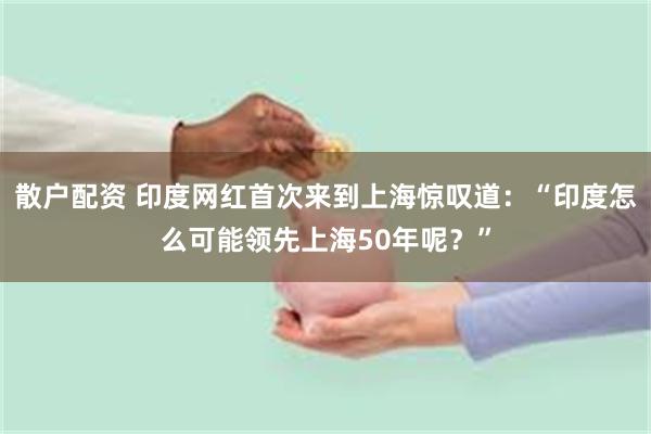 散户配资 印度网红首次来到上海惊叹道：“印度怎么可能领先上海50年呢？”