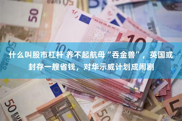 什么叫股市杠杆 养不起航母“吞金兽”，英国或封存一艘省钱，对华示威计划成闹剧