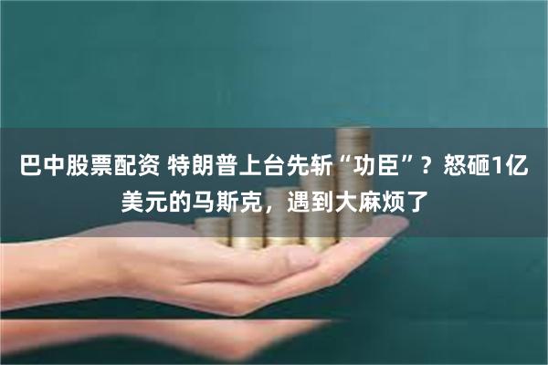 巴中股票配资 特朗普上台先斩“功臣”？怒砸1亿美元的马斯克，遇到大麻烦了