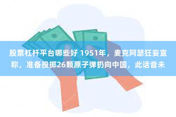 股票杠杆平台哪些好 1951年，麦克阿瑟狂妄宣称，准备投掷26颗原子弹扔向中国，此话音未