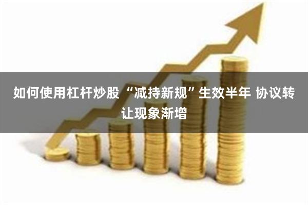 如何使用杠杆炒股 “减持新规”生效半年 协议转让现象渐增