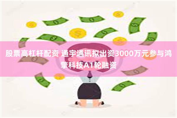 股票高杠杆配资 通宇通讯拟出资3000万元参与鸿擎科技A1轮融资