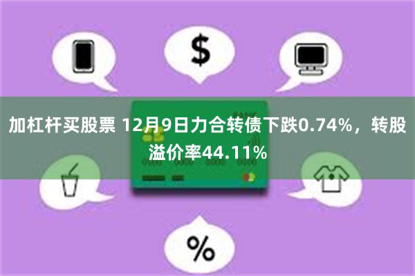 加杠杆买股票 12月9日力合转债下跌0.74%，转股溢价率44.11%