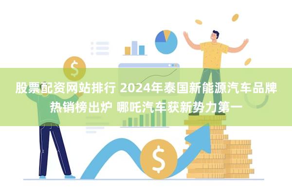 股票配资网站排行 2024年泰国新能源汽车品牌热销榜出炉 哪吒汽车获新势力第一