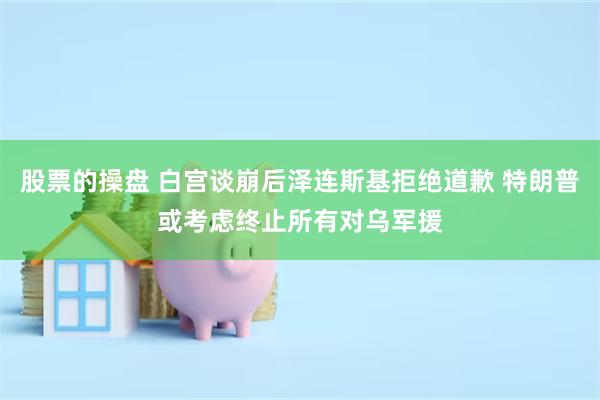 股票的操盘 白宫谈崩后泽连斯基拒绝道歉 特朗普或考虑终止所有对乌军援