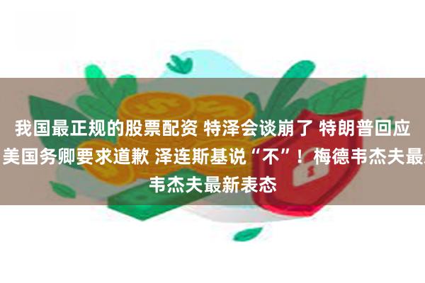 我国最正规的股票配资 特泽会谈崩了 特朗普回应来了！美国务卿要求道歉 泽连斯基说“不”！梅德韦杰夫最新表态