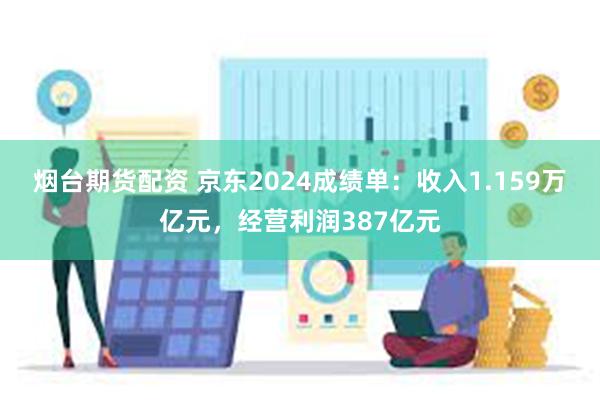 烟台期货配资 京东2024成绩单：收入1.159万亿元，经营利润387亿元