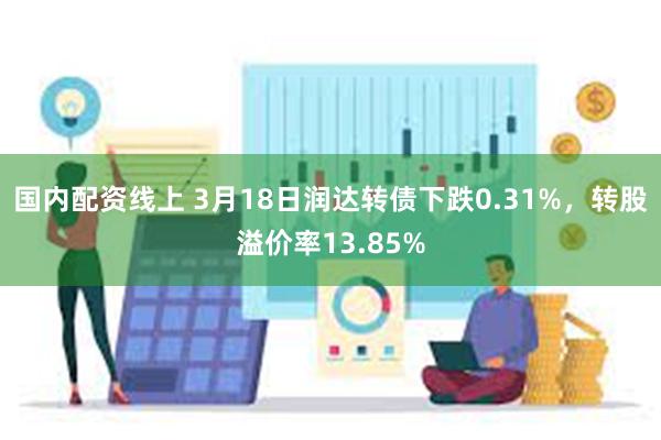 国内配资线上 3月18日润达转债下跌0.31%，转股溢价率13.85%