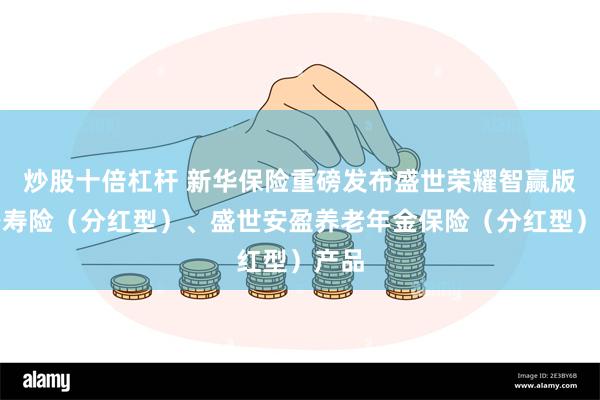 炒股十倍杠杆 新华保险重磅发布盛世荣耀智赢版终身寿险（分红型）、盛世安盈养老年金保险（分红型）产品