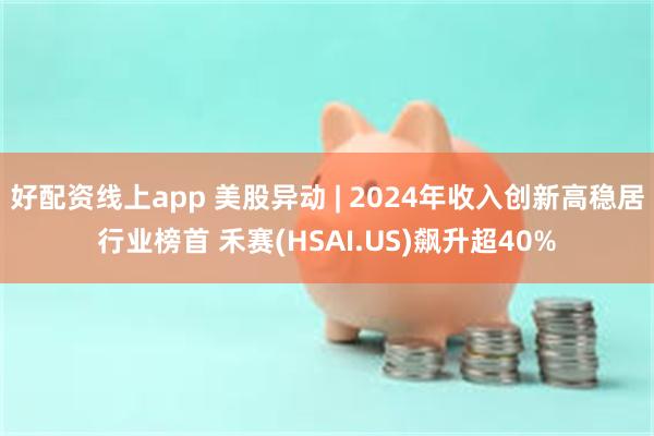 好配资线上app 美股异动 | 2024年收入创新高稳居行业榜首 禾赛(HSAI.US)飙升超40%