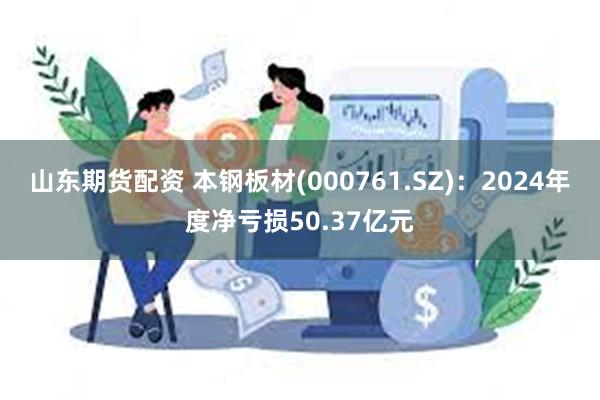 山东期货配资 本钢板材(000761.SZ)：2024年度净亏损50.37亿元