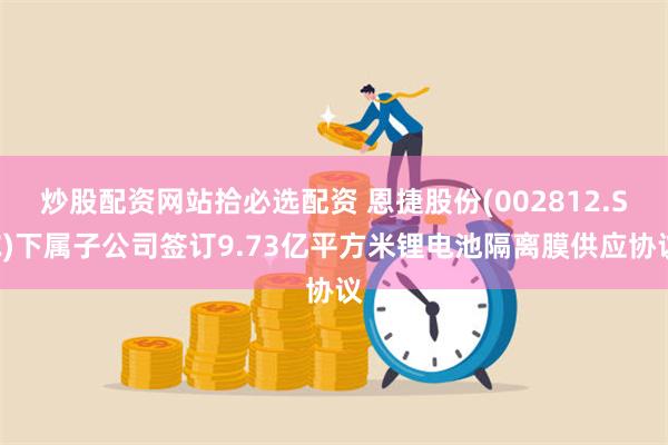 炒股配资网站拾必选配资 恩捷股份(002812.SZ)下属子公司签订9.73亿平方米锂电池隔离膜供应