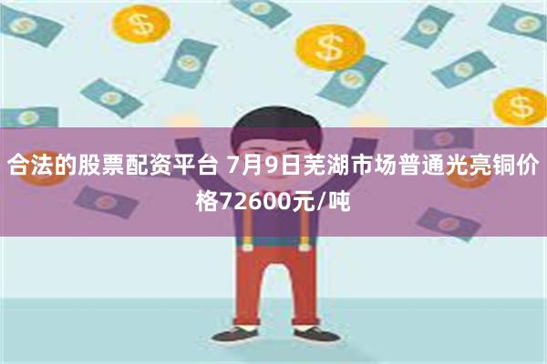 合法的股票配资平台 7月9日芜湖市场普通光亮铜价格72600元/吨