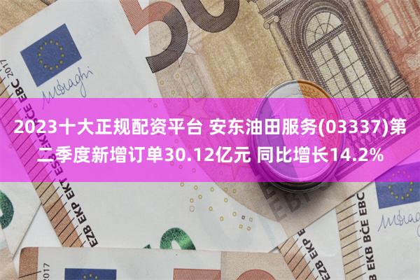 2023十大正规配资平台 安东油田服务(03337)第二季度新增订单30.12亿元 同比增长14.2