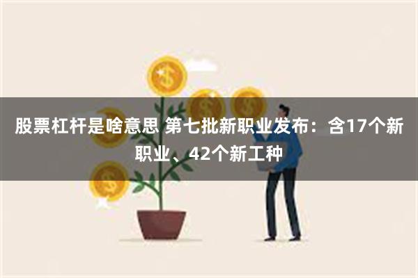 股票杠杆是啥意思 第七批新职业发布：含17个新职业、42个新工种