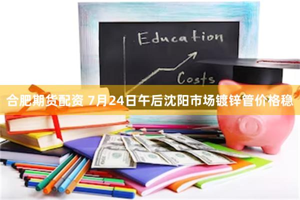 合肥期货配资 7月24日午后沈阳市场镀锌管价格稳